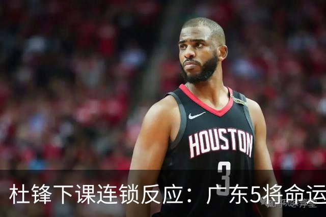 杜锋下课连锁反应：广东5将命运改写，3替补迎转机，2人恐离队