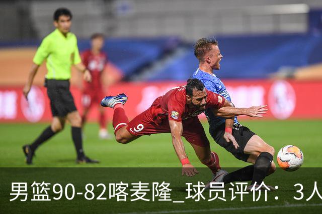男篮90-82喀麦隆 球员评价：3人满分，5人及格，4人低迷