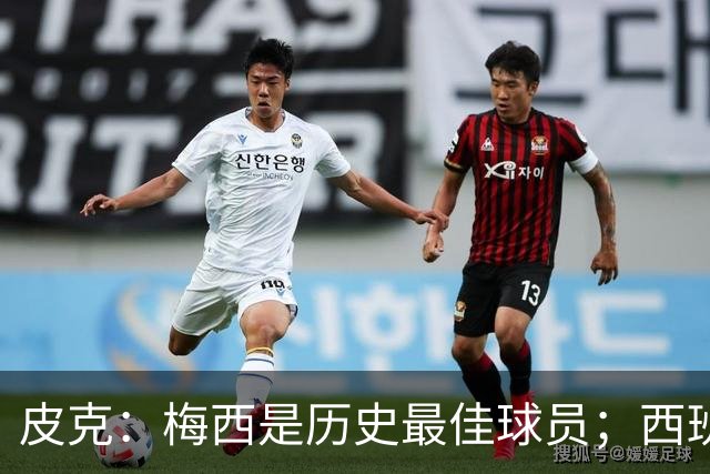 皮克：梅西是历史最佳球员；西班牙必须坚持自己的风格