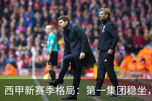 西甲新赛季格局：第一集团稳坐，中游军团洗牌，保级区混战